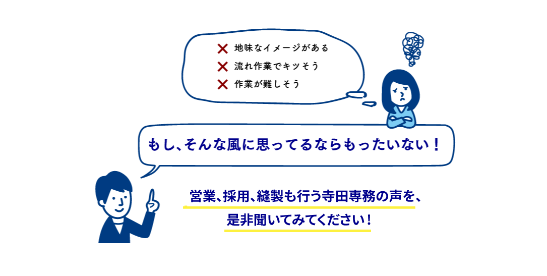 地味なイメージがある.流れ作業でキツそう.作業が難しそう...もし、そんな風に思ってるならもったいない！営業、採用、縫製も行う寺田専務の声をぜひ聞いてみてください！